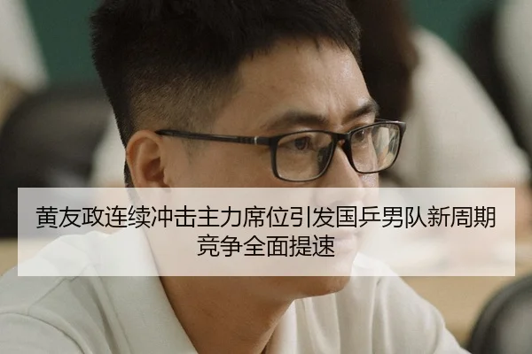 黄友政连续冲击主力席位引发国乒男队新周期竞争全面提速